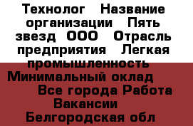 Технолог › Название организации ­ Пять звезд, ООО › Отрасль предприятия ­ Легкая промышленность › Минимальный оклад ­ 30 000 - Все города Работа » Вакансии   . Белгородская обл.